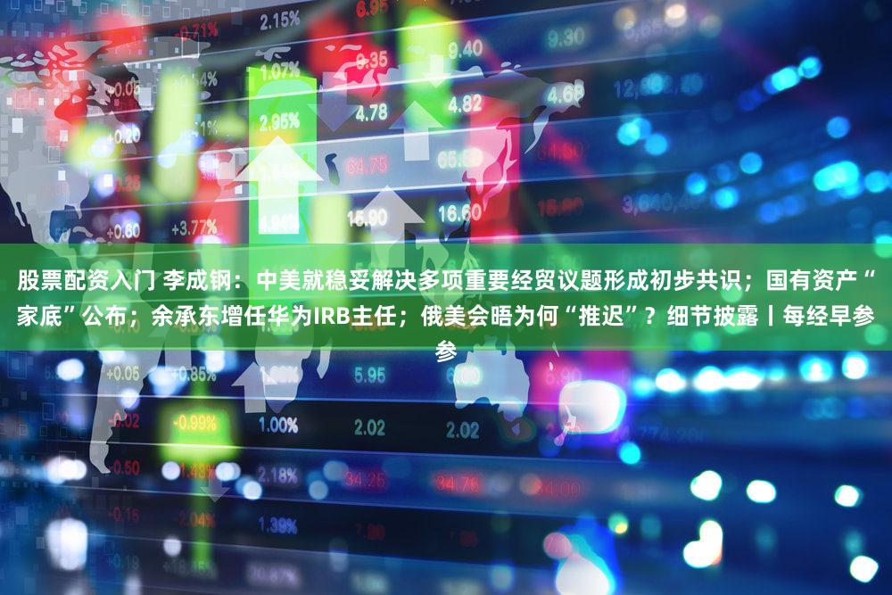 股票配资入门 李成钢：中美就稳妥解决多项重要经贸议题形成初步共识；国有资产“家底”公布；余承东增任华为IRB主任；俄美会晤为何“推迟”？细节披露丨每经早参