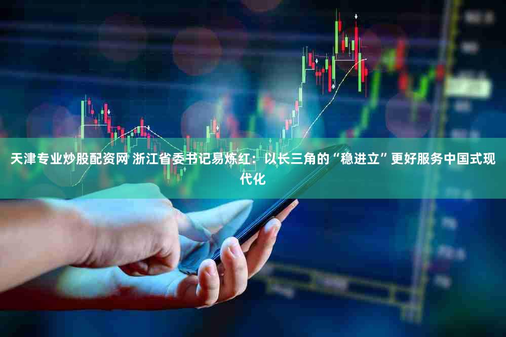 天津专业炒股配资网 浙江省委书记易炼红：以长三角的“稳进立”更好服务中国式现代化