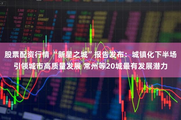 股票配资行情 “新星之城”报告发布:城镇化下半场引领城市高质量发展 常州等20城最有发展潜力