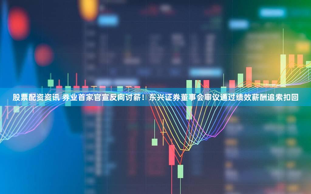 股票配资资讯 券业首家官宣反向讨薪！东兴证券董事会审议通过绩效薪酬追索扣回