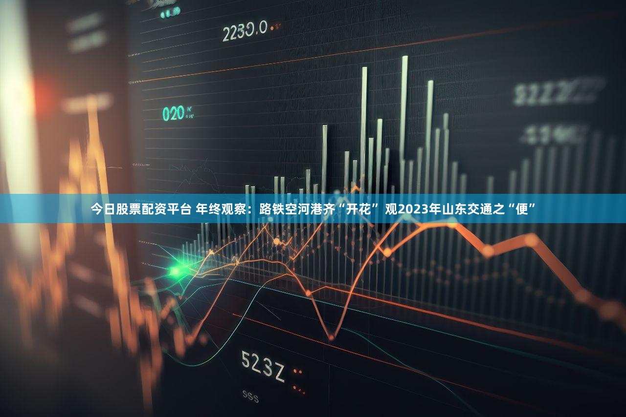 今日股票配资平台 年终观察：路铁空河港齐“开花” 观2023年山东交通之“便”