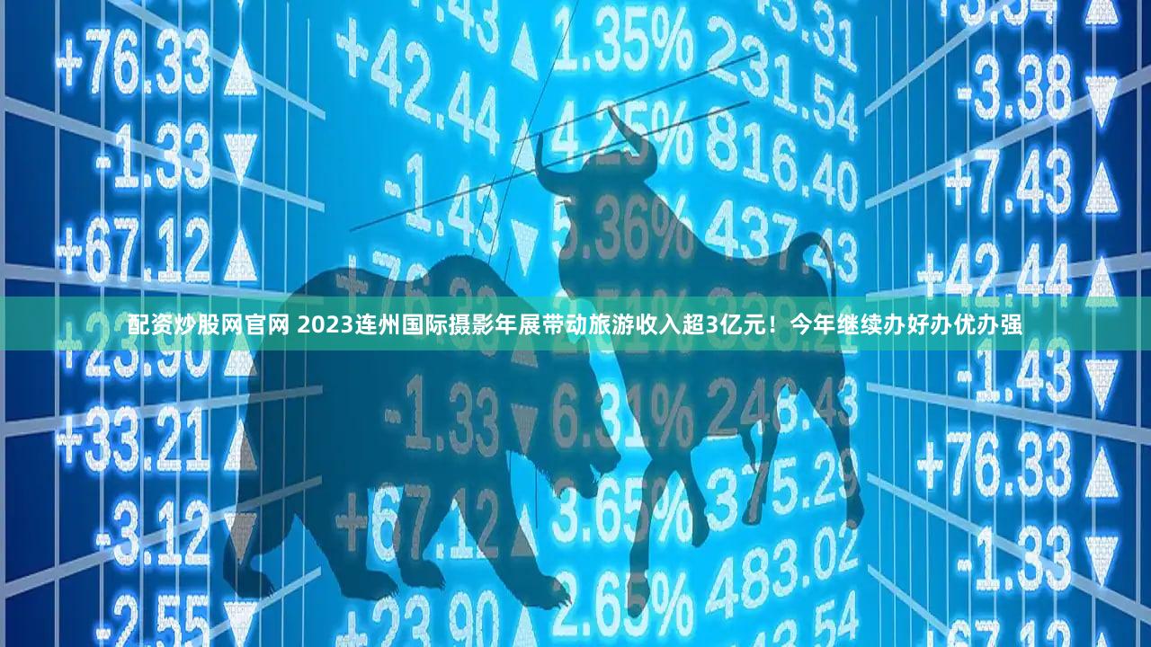 配资炒股网官网 2023连州国际摄影年展带动旅游收入超3亿元！今年继续办好办优办强