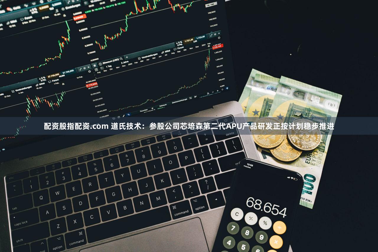配资股指配资.com 道氏技术：参股公司芯培森第二代APU产品研发正按计划稳步推进