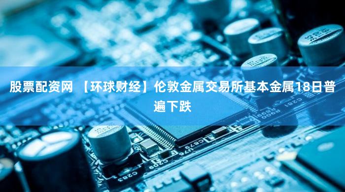 股票配资网 【环球财经】伦敦金属交易所基本金属18日普遍下跌