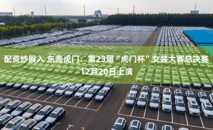 配资炒股入 东莞虎门：第23届“虎门杯”女装大赛总决赛12月20日上演