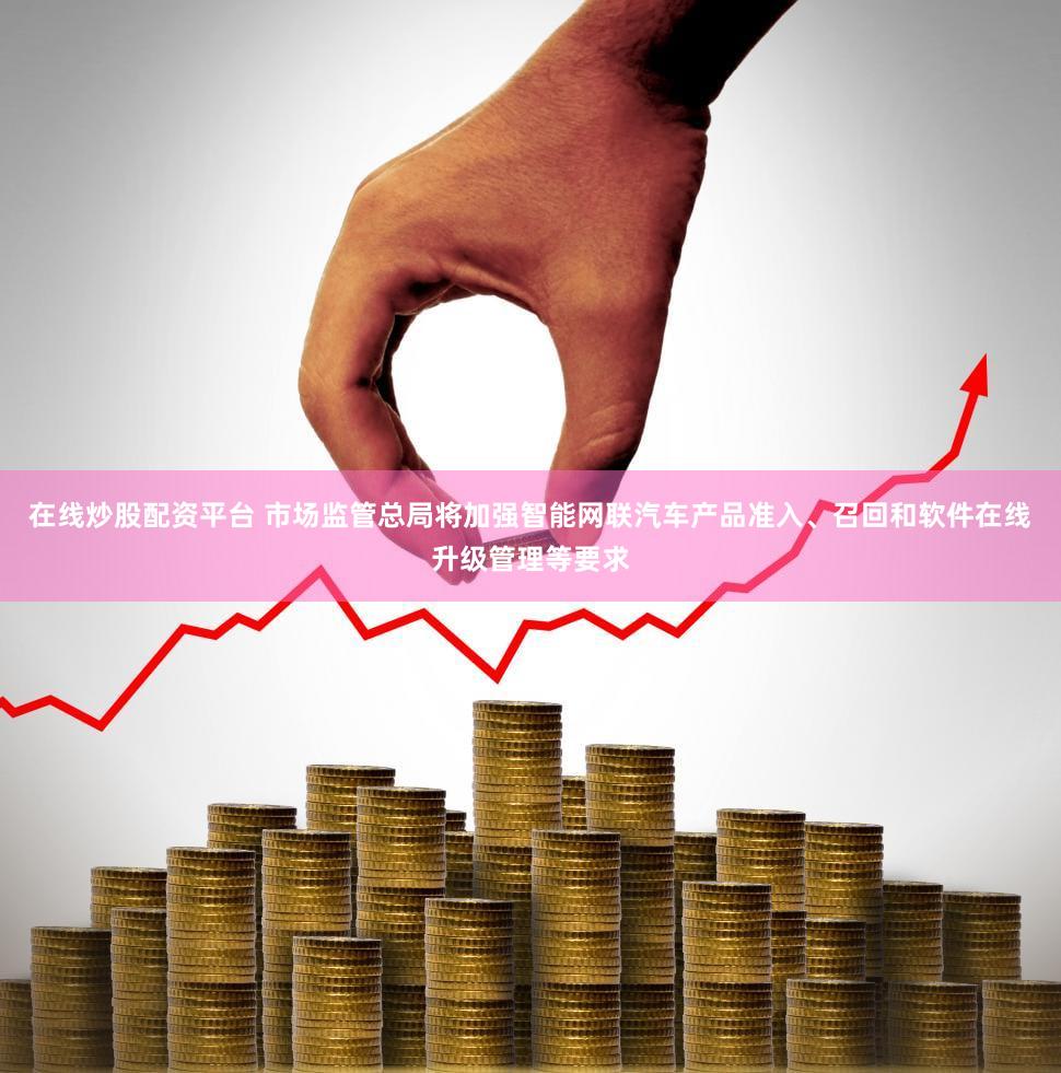 在线炒股配资平台 市场监管总局将加强智能网联汽车产品准入、召回和软件在线升级管理等要求