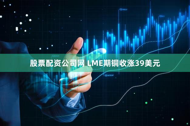 股票配资公司网 LME期铜收涨39美元
