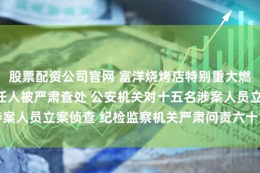 股票配资公司官网 富洋烧烤店特别重大燃气爆炸事故相关责任人被严肃查处 公安机关对十五名涉案人员立案侦查 纪检监察机关严肃问责六十六名公职人员