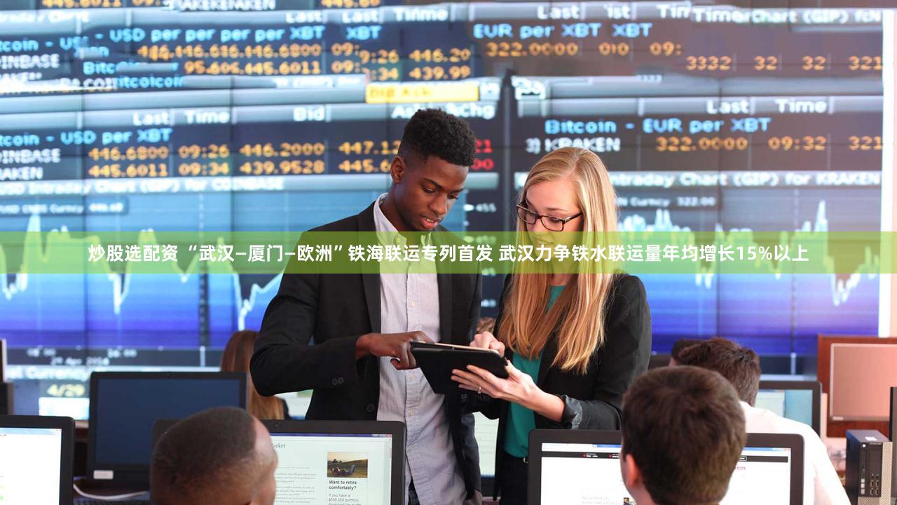 炒股选配资 “武汉—厦门—欧洲”铁海联运专列首发 武汉力争铁水联运量年均增长15%以上