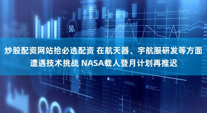 炒股配资网站拾必选配资 在航天器、宇航服研发等方面遭遇技术挑战 NASA载人登月计划再推迟