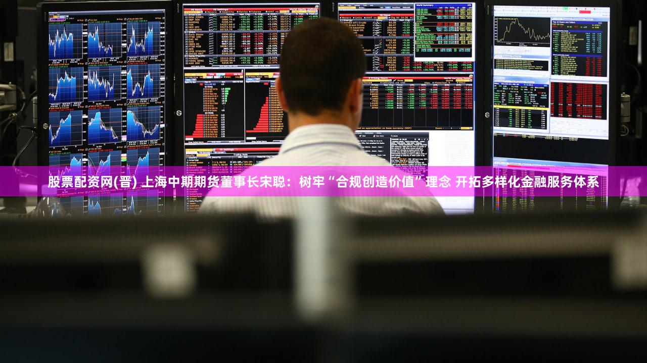 股票配资网(晋) 上海中期期货董事长宋聪：树牢“合规创造价值”理念 开拓多样化金融服务体系