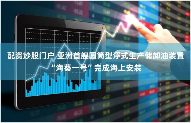 配资炒股门户 亚洲首艘圆筒型浮式生产储卸油装置“海葵一号”完成海上安装