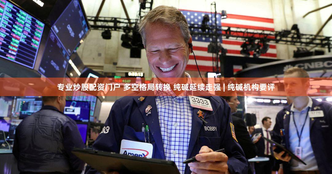 专业炒股配资门户 多空格局转换 纯碱延续走强 | 纯碱机构要评