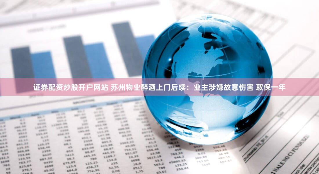 证券配资炒股开户网站 苏州物业醉酒上门后续：业主涉嫌故意伤害 取保一年