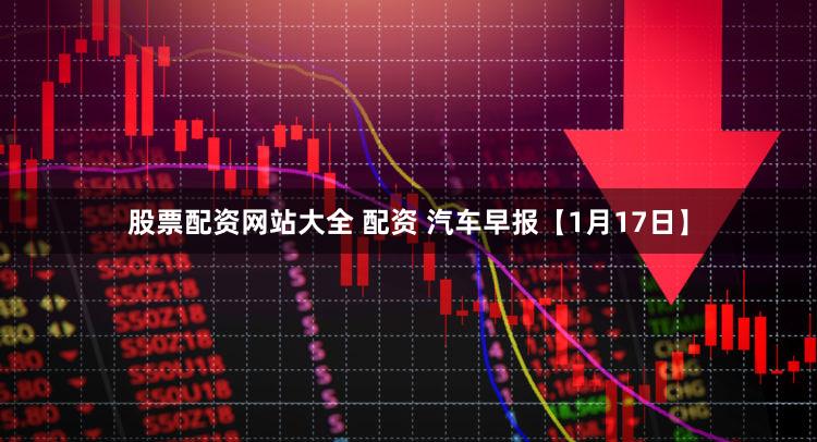 股票配资网站大全 配资 汽车早报【1月17日】