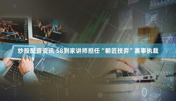 炒股配资资讯 58到家讲师担任“朝匠技弈”赛事执裁