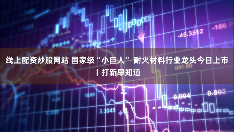 线上配资炒股网站 国家级“小巨人” 耐火材料行业龙头今日上市丨打新早知道