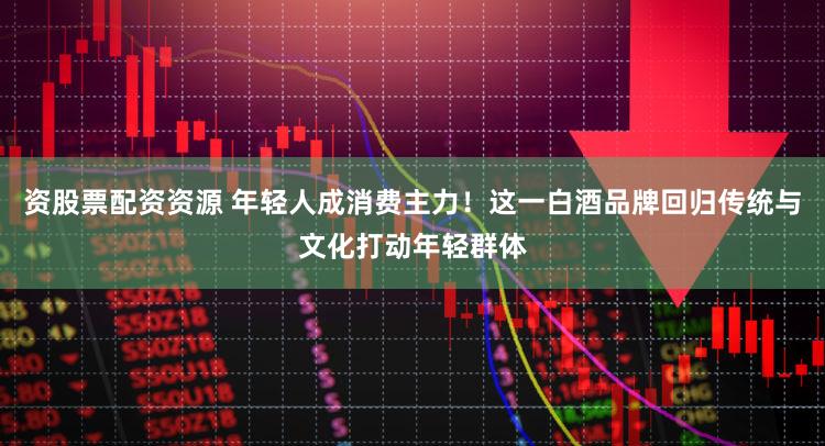 资股票配资资源 年轻人成消费主力！这一白酒品牌回归传统与文化打动年轻群体