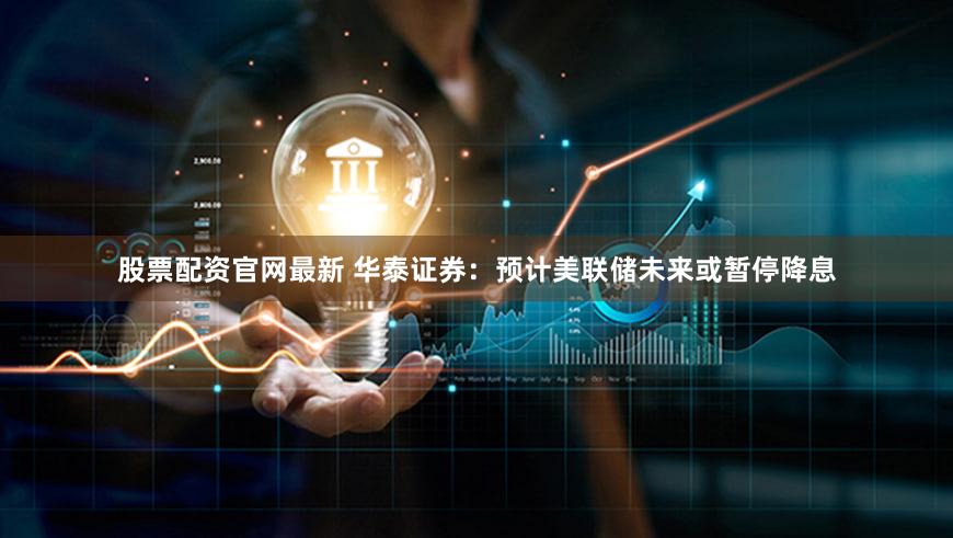 股票配资官网最新 华泰证券：预计美联储未来或暂停降息