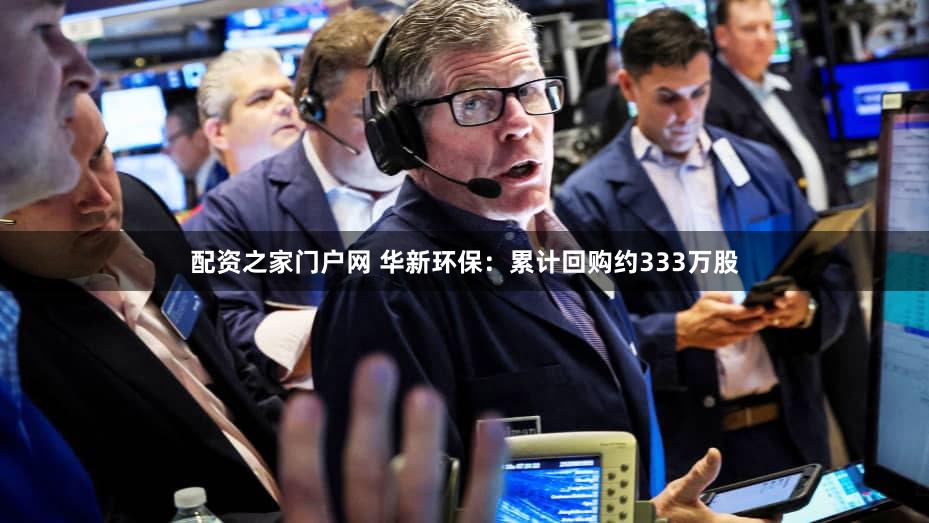 配资之家门户网 华新环保：累计回购约333万股