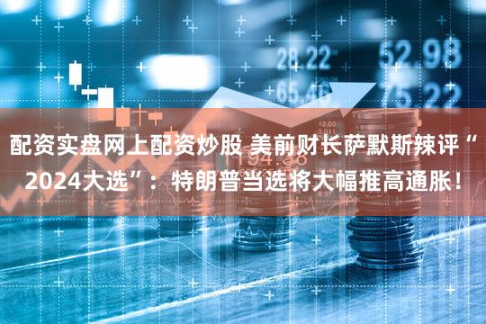 配资实盘网上配资炒股 美前财长萨默斯辣评“2024大选”：特朗普当选将大幅推高通胀！