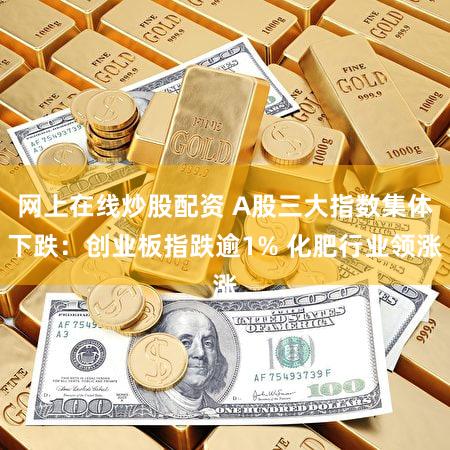 网上在线炒股配资 A股三大指数集体下跌：创业板指跌逾1% 化肥行业领涨