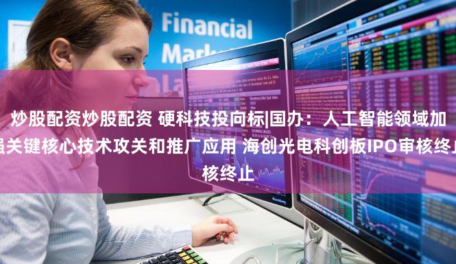 炒股配资炒股配资 硬科技投向标|国办:人工智能领域加强关键核心技术攻关和推广应用 海创光电科创板IPO审核终止