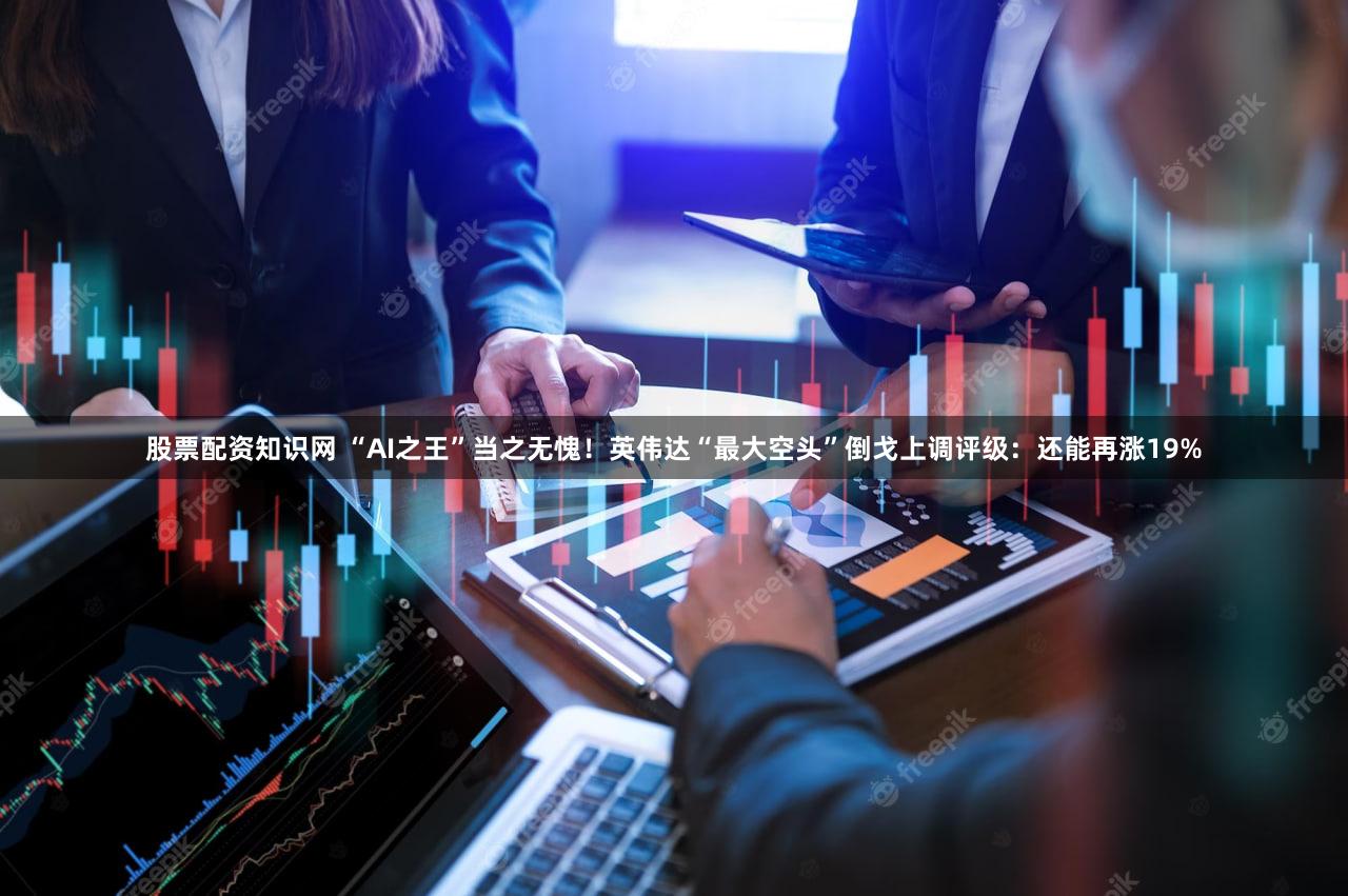 股票配资知识网 “AI之王”当之无愧!英伟达“最大空头”倒戈上调评级:还能再涨19%