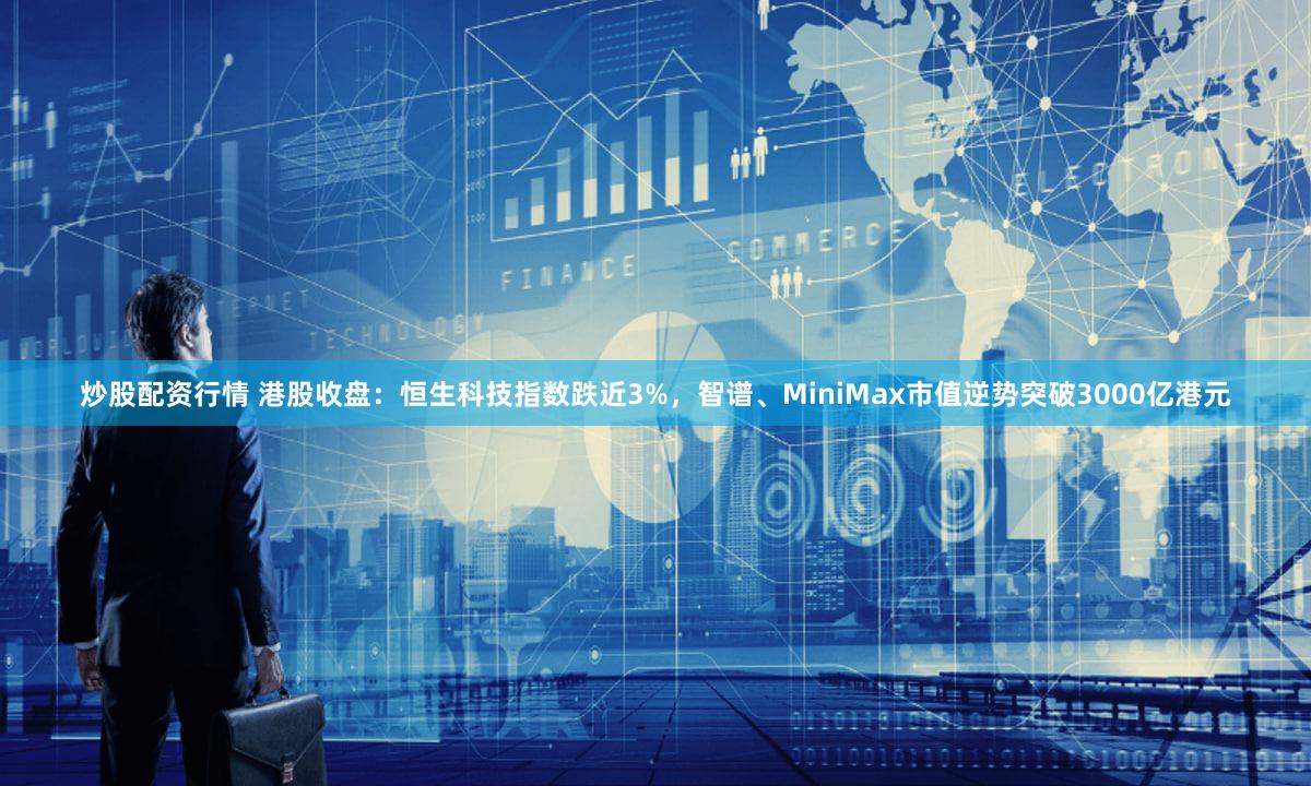 炒股配资行情 港股收盘：恒生科技指数跌近3%，智谱、MiniMax市值逆势突破3000亿港元