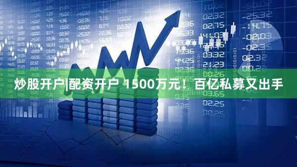 炒股开户|配资开户 1500万元!百亿私募又出手