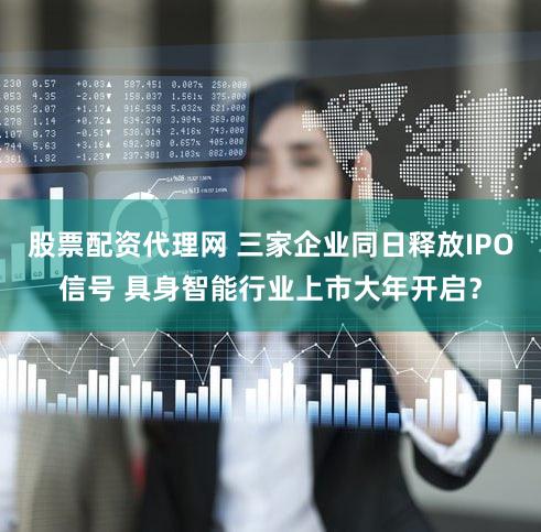 股票配资代理网 三家企业同日释放IPO信号 具身智能行业上市大年开启?
