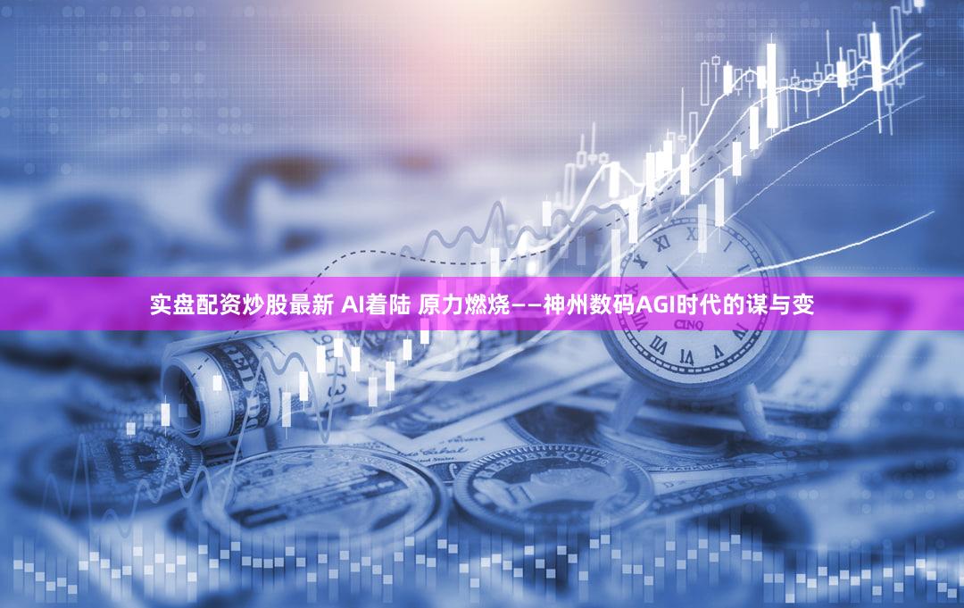 实盘配资炒股最新 AI着陆 原力燃烧——神州数码AGI时代的谋与变
