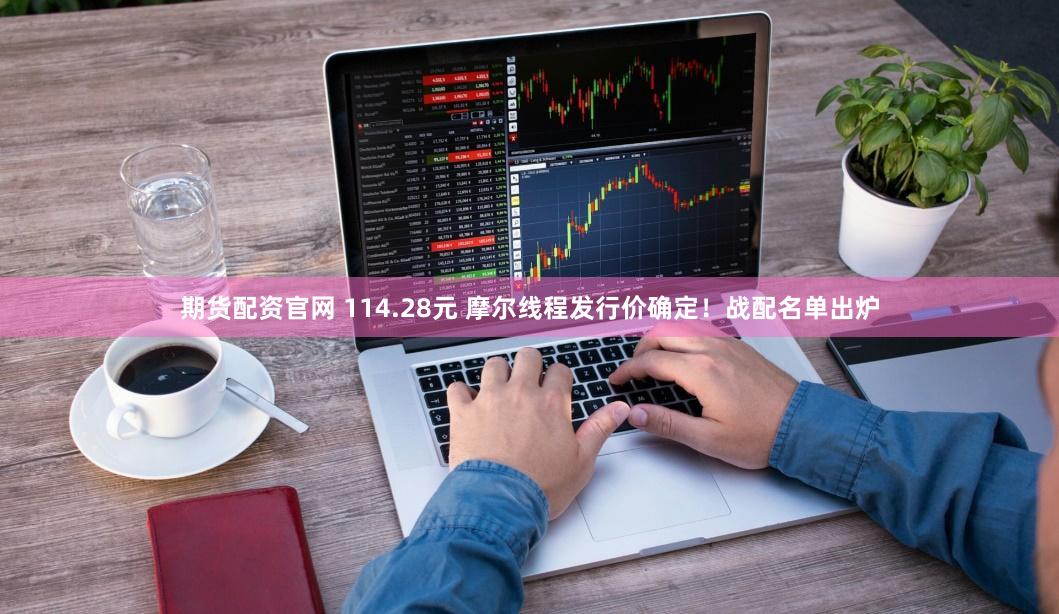 期货配资官网 114.28元 摩尔线程发行价确定！战配名单出炉
