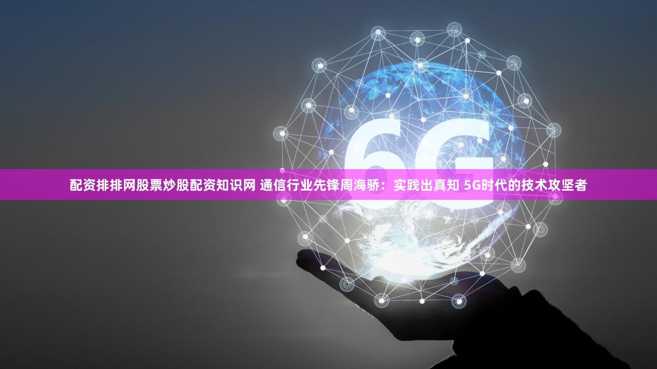 配资排排网股票炒股配资知识网 通信行业先锋周海骄：实践出真知 5G时代的技术攻坚者