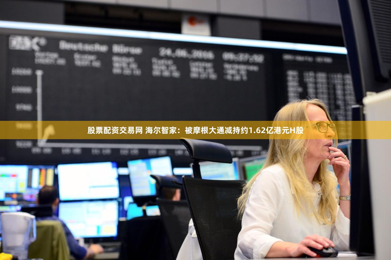 股票配资交易网 海尔智家：被摩根大通减持约1.62亿港元H股
