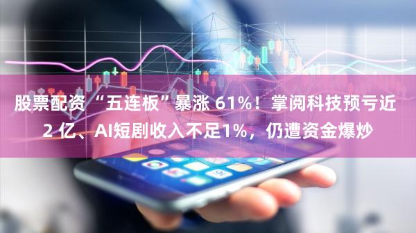 股票配资 “五连板”暴涨 61%！掌阅科技预亏近 2 亿、AI短剧收入不足1%，仍遭资金爆炒