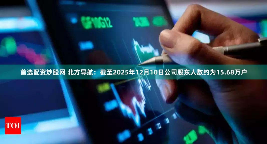 首选配资炒股网 北方导航：截至2025年12月10日公司股东人数约为15.68万户