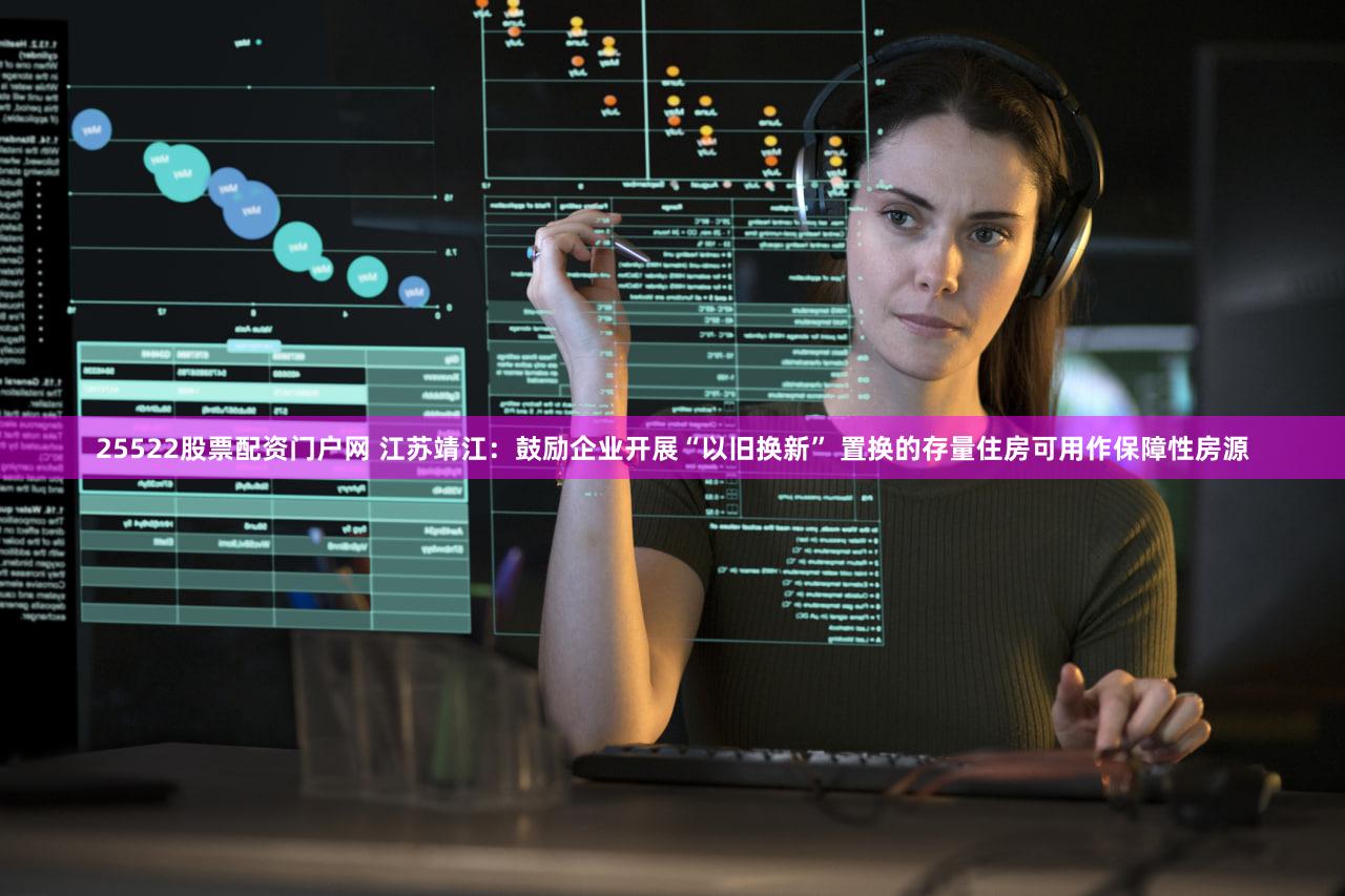 25522股票配资门户网 江苏靖江：鼓励企业开展“以旧换新” 置换的存量住房可用作保障性房源