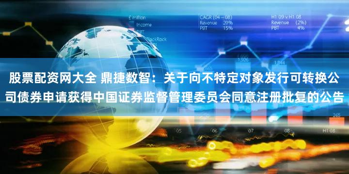 股票配资网大全 鼎捷数智：关于向不特定对象发行可转换公司债券申请获得中国证券监督管理委员会同意注册批复的公告