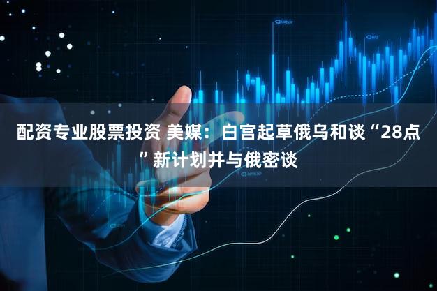 配资专业股票投资 美媒：白宫起草俄乌和谈“28点”新计划并与俄密谈