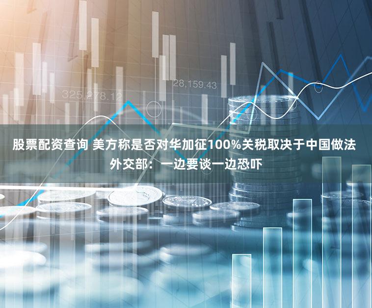股票配资查询 美方称是否对华加征100%关税取决于中国做法 外交部：一边要谈一边恐吓