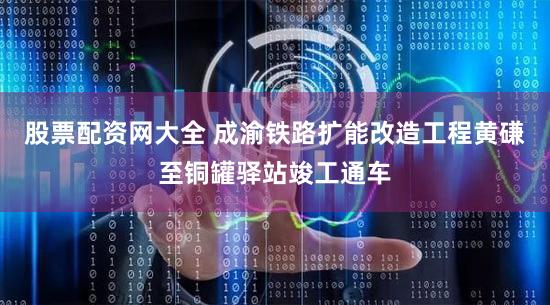 股票配资网大全 成渝铁路扩能改造工程黄磏至铜罐驿站竣工通车