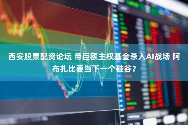 西安股票配资论坛 带巨额主权基金杀入AI战场 阿布扎比要当下一个硅谷?