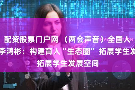 配资股票门户网 （两会声音）全国人大代表李鸿彬：构建育人“生态圈” 拓展学生发展空间