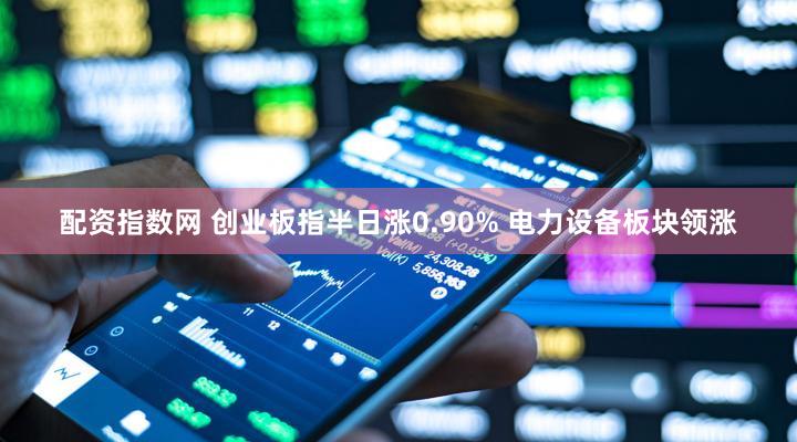 配资指数网 创业板指半日涨0.90% 电力设备板块领涨