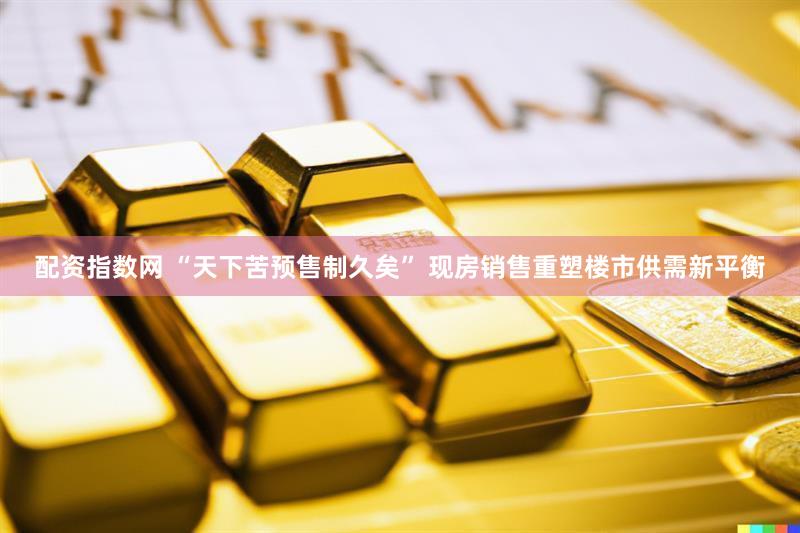 配资指数网 “天下苦预售制久矣” 现房销售重塑楼市供需新平衡