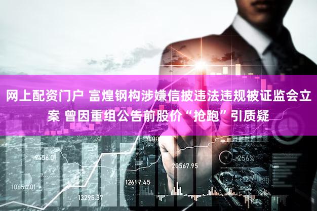 网上配资门户 富煌钢构涉嫌信披违法违规被证监会立案 曾因重组公告前股价“抢跑”引质疑