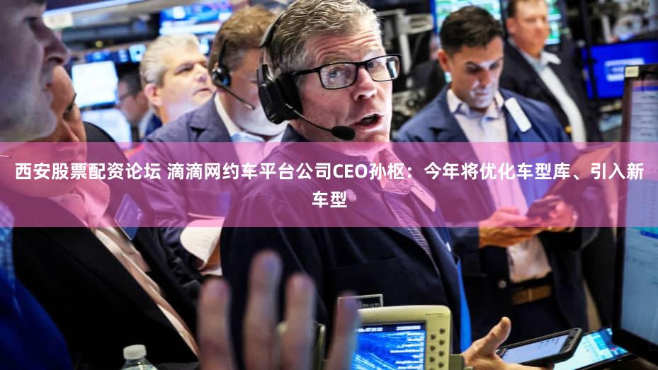 西安股票配资论坛 滴滴网约车平台公司CEO孙枢：今年将优化车型库、引入新车型
