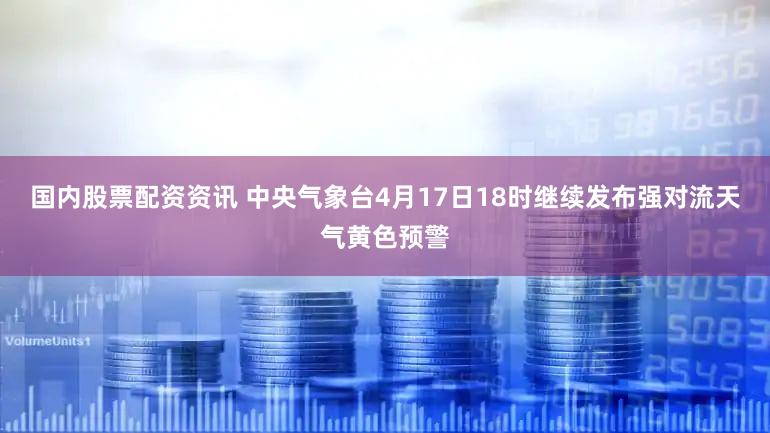 国内股票配资资讯 中央气象台4月17日18时继续发布强对流天气黄色预警