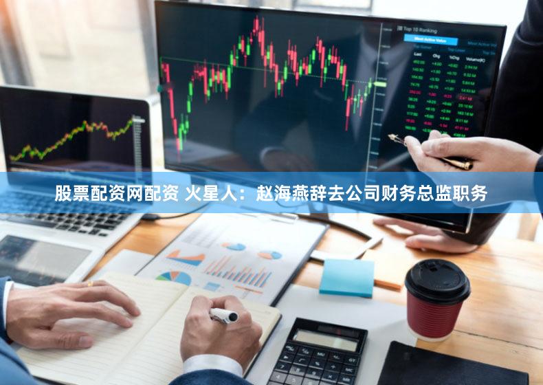 股票配资网配资 火星人：赵海燕辞去公司财务总监职务